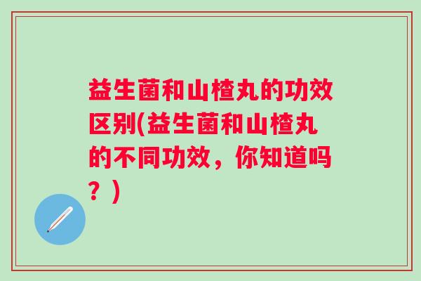 益生菌和山楂丸的功效区别(益生菌和山楂丸的不同功效,你知道吗?) 益生菌和山楂丸的功效区别(益生菌和山楂丸的不同功效,你知道吗?)