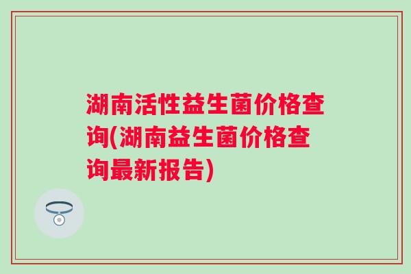 湖南活性益生菌价格查询(湖南益生菌价格查询新报告)