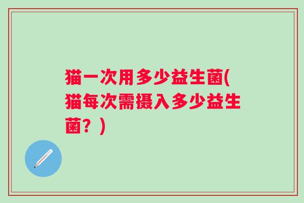 猫一次用多少益生菌(猫每次需摄入多少益生菌?) 猫一次用多少益生菌(猫每次需摄入多少益生菌?)