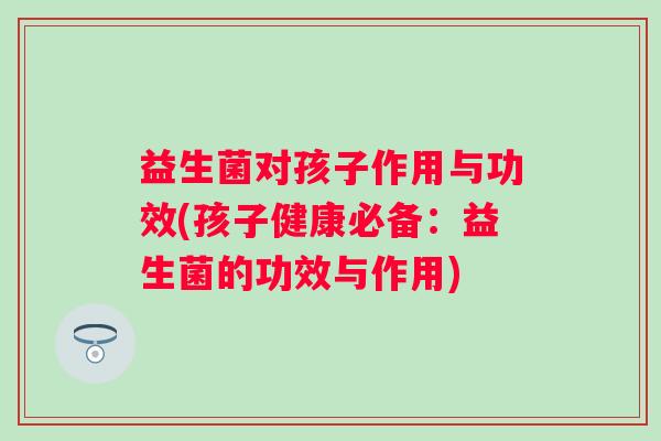 益生菌对孩子作用与功效(孩子健康必备:益生菌的功效与作用) 益生菌对孩子作用与功效(孩子健康必备:益生菌的功效与作用)