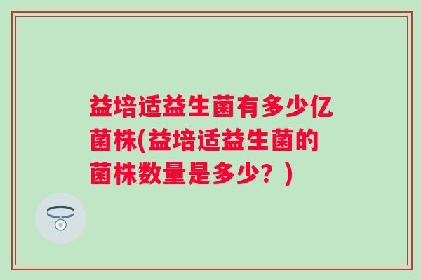 益培适益生菌有多少亿菌株(益培适益生菌的菌株数量是多少?) 益培适益生菌有多少亿菌株(益培适益生菌的菌株数量是多少?)