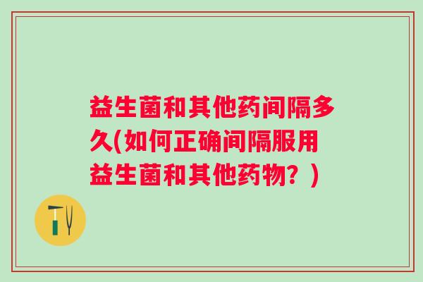 益生菌和其他药间隔多久(如何正确间隔服用益生菌和其他?) 益生菌和其他药间隔多久(如何正确间隔服用益生菌和其他?)