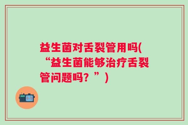 益生菌对舌裂管用吗(“益生菌能够舌裂管问题吗?”) 益生菌对舌裂管用吗(“益生菌能够舌裂管问题吗?”)