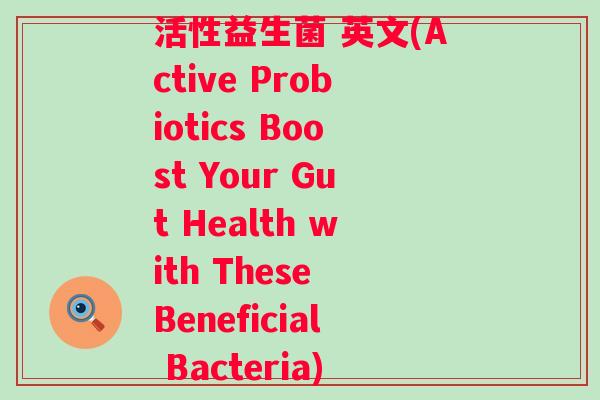 活性益生菌 英文(Active Probiotics Boost Your Gut Health with These Beneficial Bacteria) 活性益生菌 英文(Active Probiotics Boost Your Gut Health with These Beneficial Bacteria)
