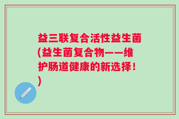 益三联复合活性益生菌(益生菌复合物——维护肠道健康的新选择!) 益三联复合活性益生菌(益生菌复合物——维护肠道健康的新选择!)