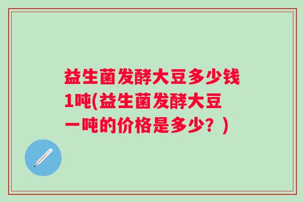 益生菌发酵大豆多少钱1吨(益生菌发酵大豆一吨的价格是多少？)