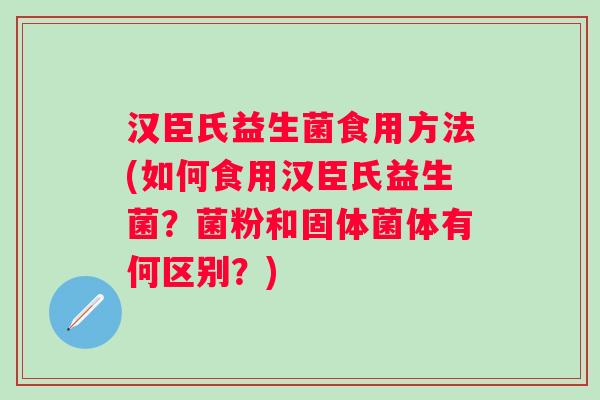 汉臣氏益生菌食用方法(如何食用汉臣氏益生菌？菌粉和固体菌体有何区别？)
