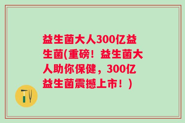 益生菌大人300亿益生菌(重磅！益生菌大人助你保健，300亿益生菌震撼上市！)