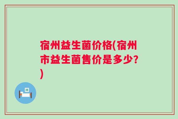 宿州益生菌价格(宿州市益生菌售价是多少?) 宿州益生菌价格(宿州市益生菌售价是多少?)