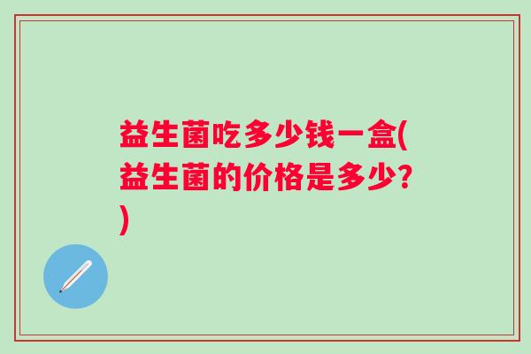 益生菌吃多少钱一盒(益生菌的价格是多少？)