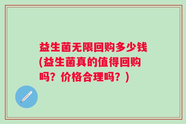 益生菌无限回购多少钱(益生菌真的值得回购吗？价格合理吗？)
