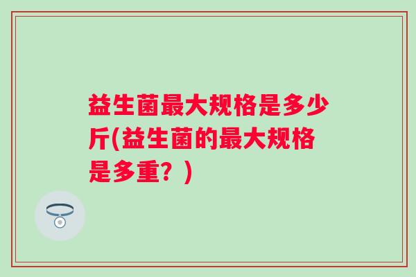 益生菌大规格是多少斤(益生菌的大规格是多重?) 益生菌大规格是多少斤(益生菌的大规格是多重?)