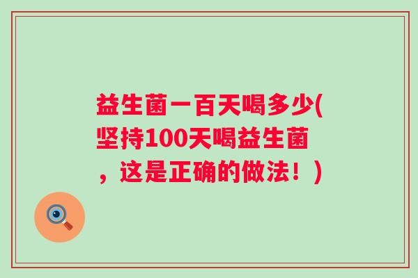 益生菌一百天喝多少(坚持100天喝益生菌,这是正确的做法!) 益生菌一百天喝多少(坚持100天喝益生菌,这是正确的做法!)