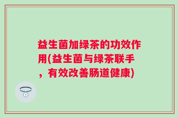 益生菌加绿茶的功效作用(益生菌与绿茶联手,有效改善肠道健康) 益生菌加绿茶的功效作用(益生菌与绿茶联手,有效改善肠道健康)