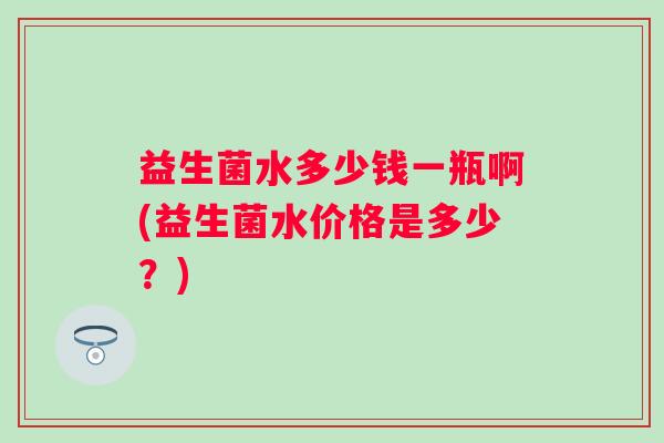 益生菌水多少钱一瓶啊(益生菌水价格是多少？)