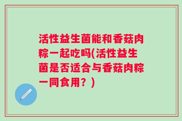 活性益生菌能和香菇肉粽一起吃吗(活性益生菌是否适合与香菇肉粽一同食用?) 活性益生菌能和香菇肉粽一起吃吗(活性益生菌是否适合与香菇肉粽一同食用?)