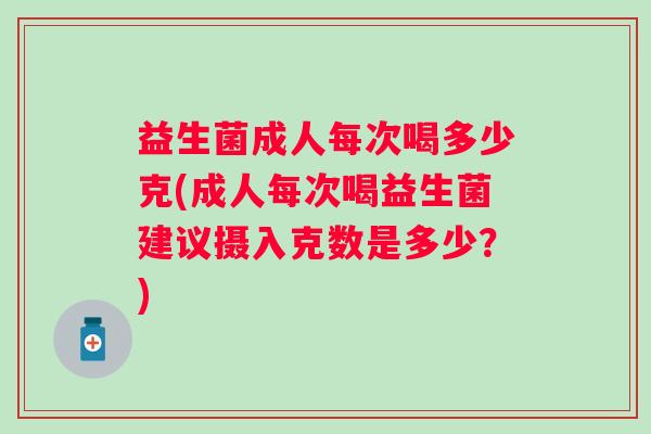 益生菌成人每次喝多少克(成人每次喝益生菌建议摄入克数是多少？)