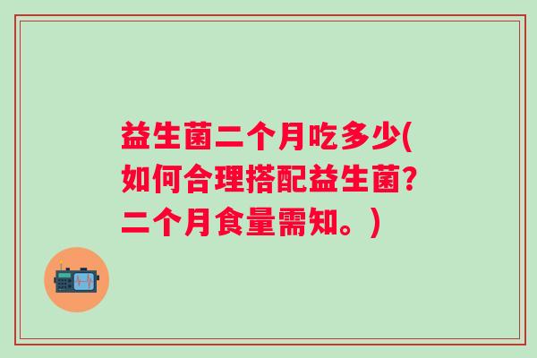 益生菌二个月吃多少(如何合理搭配益生菌?二个月食量需知。) 益生菌二个月吃多少(如何合理搭配益生菌?二个月食量需知。)