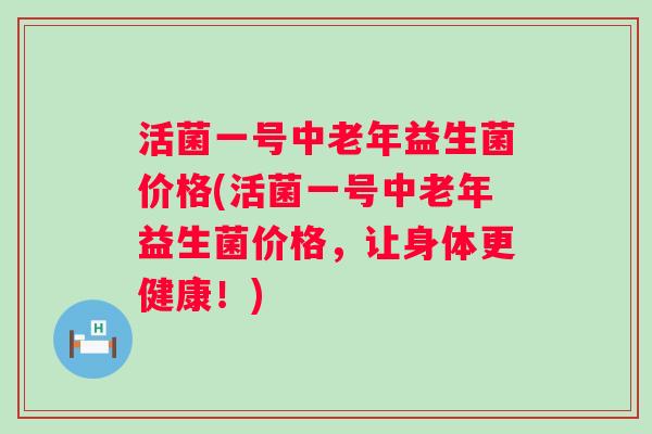 活菌一号中老年益生菌价格(活菌一号中老年益生菌价格，让身体更健康！)