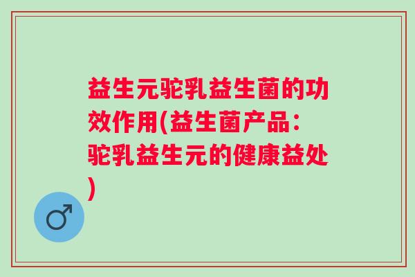益生元驼乳益生菌的功效作用(益生菌产品：驼乳益生元的健康益处)