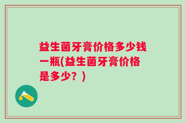 益生菌牙膏价格多少钱一瓶(益生菌牙膏价格是多少？)