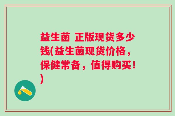益生菌 正版现货多少钱(益生菌现货价格,保健常备,值得购买!) 益生菌 正版现货多少钱(益生菌现货价格,保健常备,值得购买!)