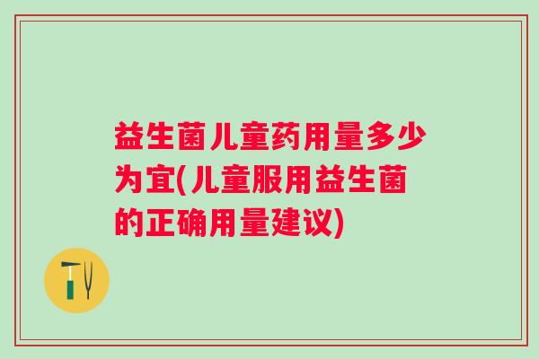 益生菌儿童药用量多少为宜(儿童服用益生菌的正确用量建议)