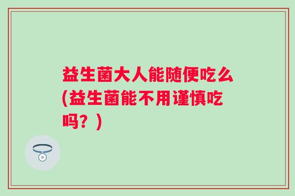 益生菌大人能随便吃么(益生菌能不用谨慎吃吗？)