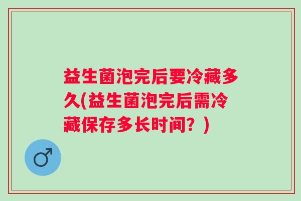 益生菌泡完后要冷藏多久(益生菌泡完后需冷藏保存多长时间?) 益生菌泡完后要冷藏多久(益生菌泡完后需冷藏保存多长时间?)