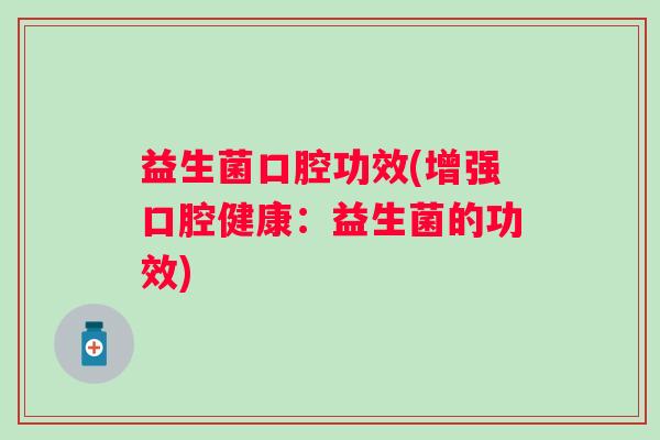 益生菌口腔功效(增强口腔健康:益生菌的功效) 益生菌口腔功效(增强口腔健康:益生菌的功效)