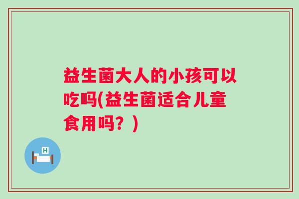 益生菌大人的小孩可以吃吗(益生菌适合儿童食用吗？)