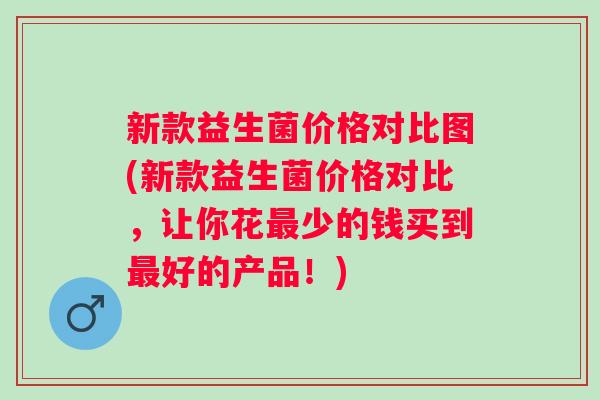 新款益生菌价格对比图(新款益生菌价格对比,让你花少的钱买到好的产品!) 新款益生菌价格对比图(新款益生菌价格对比,让你花少的钱买到好的产品!)