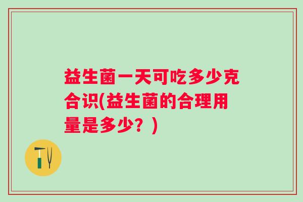 益生菌一天可吃多少克合识(益生菌的合理用量是多少?) 益生菌一天可吃多少克合识(益生菌的合理用量是多少?)
