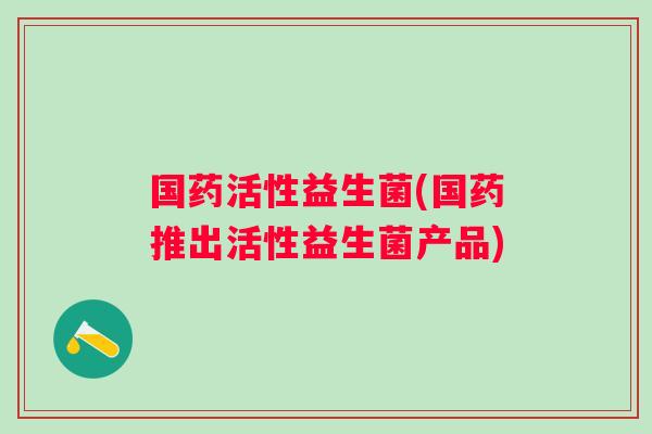 国药活性益生菌(国药推出活性益生菌产品)