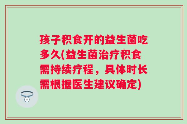 孩子积食开的益生菌吃多久(益生菌积食需持续疗程，具体时长需根据医生建议确定)
