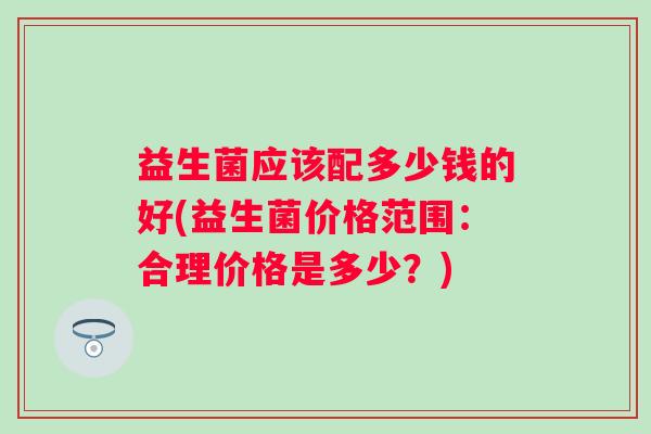 益生菌应该配多少钱的好(益生菌价格范围：合理价格是多少？)