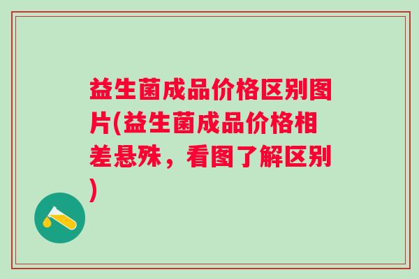 益生菌成品价格区别图片(益生菌成品价格相差悬殊，看图了解区别)
