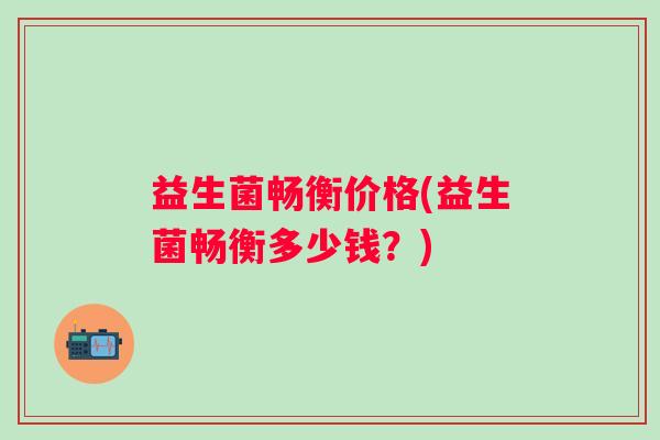 益生菌畅衡价格(益生菌畅衡多少钱?) 益生菌畅衡价格(益生菌畅衡多少钱?)