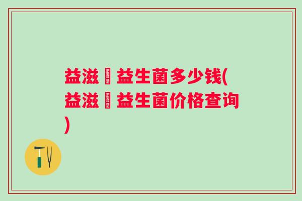 益滋藌益生菌多少钱(益滋藌益生菌价格查询) 益滋藌益生菌多少钱(益滋藌益生菌价格查询)