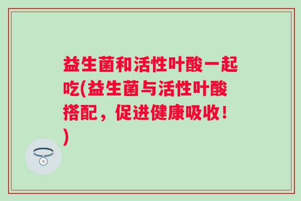 益生菌和活性叶酸一起吃(益生菌与活性叶酸搭配，促进健康吸收！)