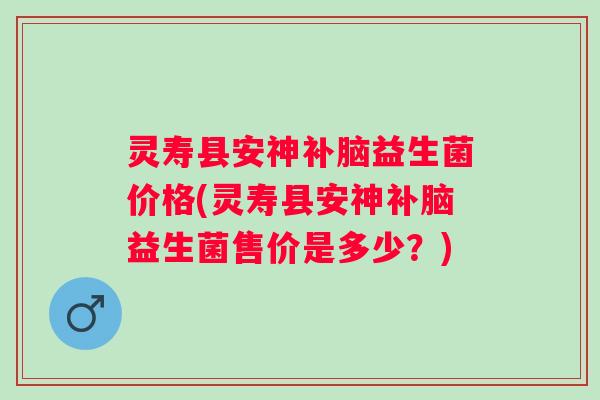 灵寿县安神补脑益生菌价格(灵寿县安神补脑益生菌售价是多少？)