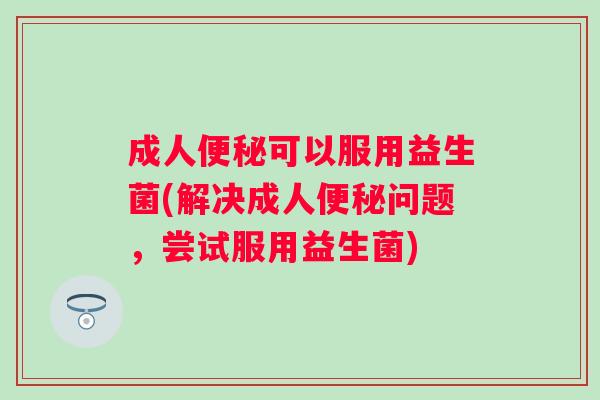 成人可以服用益生菌(解决成人问题，尝试服用益生菌)