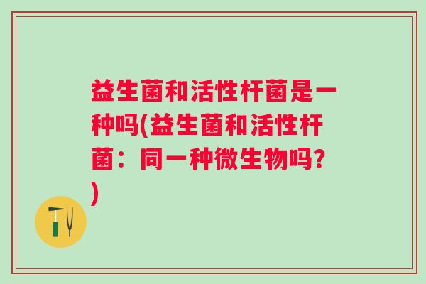 益生菌和活性杆菌是一种吗(益生菌和活性杆菌:同一种微生物吗?) 益生菌和活性杆菌是一种吗(益生菌和活性杆菌:同一种微生物吗?)