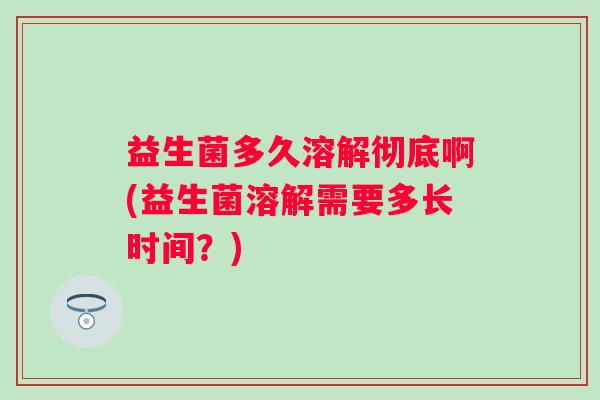 益生菌多久溶解彻底啊(益生菌溶解需要多长时间?) 益生菌多久溶解彻底啊(益生菌溶解需要多长时间?)