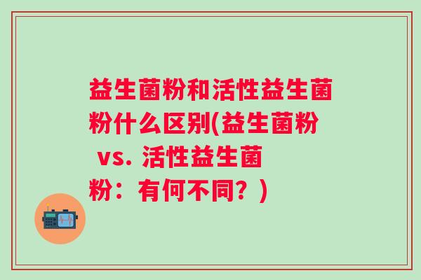 益生菌粉和活性益生菌粉什么区别(益生菌粉 vs. 活性益生菌粉：有何不同？)