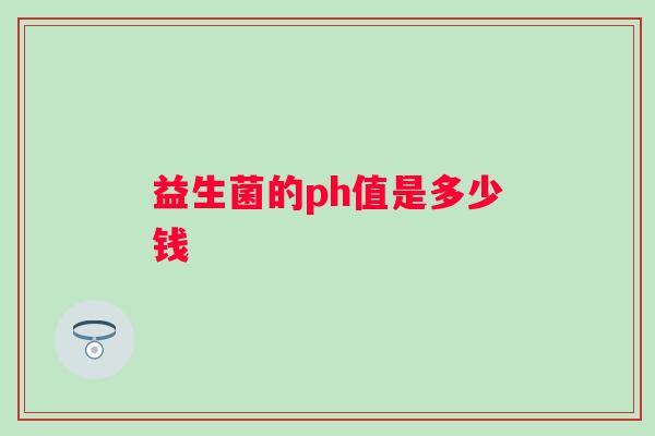 益生菌的ph值是多少钱 益生菌的ph值是多少钱