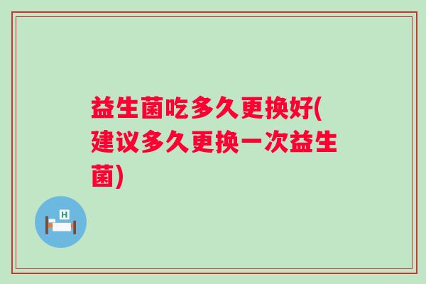 益生菌吃多久更换好(建议多久更换一次益生菌)