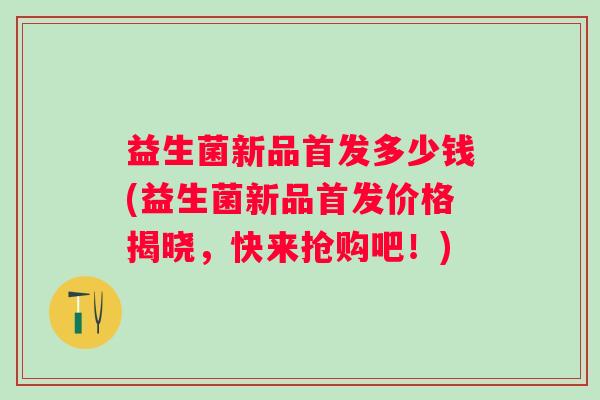 益生菌新品首发多少钱(益生菌新品首发价格揭晓,快来抢购吧!) 益生菌新品首发多少钱(益生菌新品首发价格揭晓,快来抢购吧!)