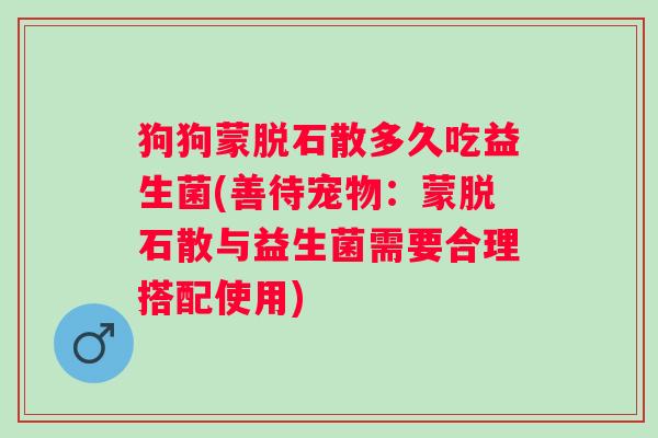 狗狗蒙脱石散多久吃益生菌(善待宠物:蒙脱石散与益生菌需要合理搭配使用) 狗狗蒙脱石散多久吃益生菌(善待宠物:蒙脱石散与益生菌需要合理搭配使用)