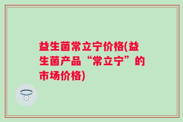益生菌常立宁价格(益生菌产品“常立宁”的市场价格) 益生菌常立宁价格(益生菌产品“常立宁”的市场价格)